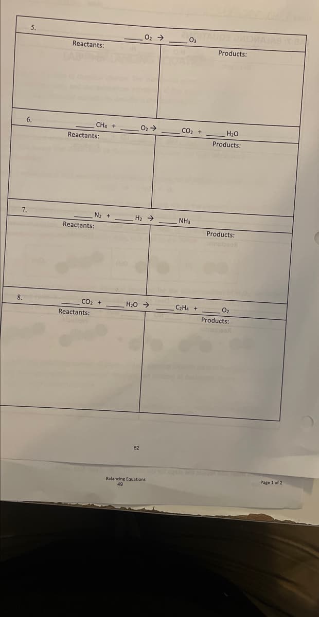 ---

### Balancing Equations Practice Sheet

This practice sheet is designed to help students understand and practice balancing chemical equations. Each question lists an unbalanced chemical equation along with spaces below for students to write down the reactants and products, and balance the equation.

#### 5.
\[ \text{ } \quad \text{O}_2 \rightarrow \text{O}_3 \]

**Reactants:**

(blank spaces for reactants)

**Products:**

(blank spaces for products)

---

#### 6.
\[ \text{CH}_4 + \text{O}_2 \rightarrow \text{CO}_2 + \text{H}_2\text{O} \]

**Reactants:**

(blank spaces for reactants)

**Products:**

(blank spaces for products)

---

#### 7.
\[ \text{N}_2 + \text{H}_2 \rightarrow \text{NH}_3 \]

**Reactants:**

(blank spaces for reactants)

**Products:**

(blank spaces for products)

---

#### 8.
\[ \text{CO}_2 + \text{H}_2\text{O} \rightarrow \text{C}_2\text{H}_4 + \text{O}_2 \]

**Reactants:**

(blank spaces for reactants)

**Products:**

(blank spaces for products)

---

### Diagrams and Graphs

This page does not contain any diagrams or graphs. Instead, it primarily focuses on the textual representation of chemical equations for educational purposes. The goal is for the students to visually balance the chemical equations by ensuring the number of atoms for each element is equal on both the reactant and product sides of each equation.

### Additional Notes

- Ensure to check the answer key or consult the teacher after attempting to balance the equations.
- Practice makes perfect! Revisit and try balancing different sets of equations to improve your skills.

---

**Page 1 of 2**  
**Balancing Equations**  
**Page 49**

---

This educational material is essential for mastering the fundamental concept of balancing chemical equations, a critical skill in chemistry studies.

---