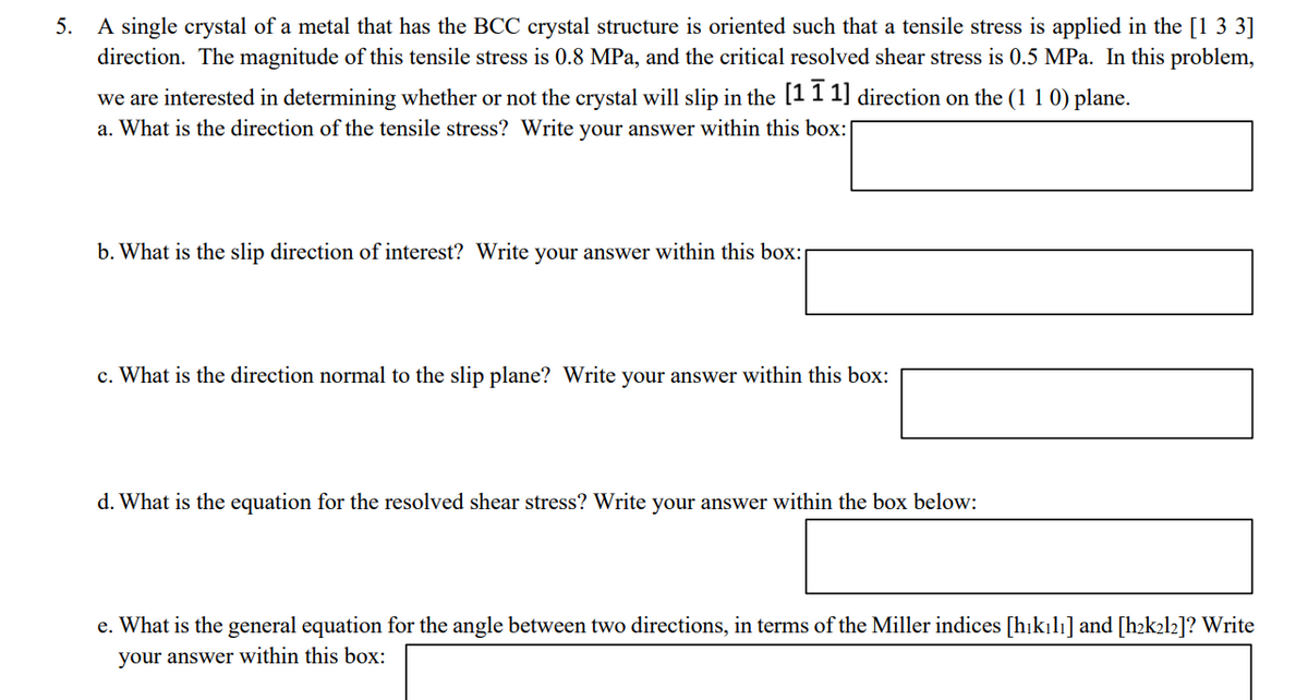 5. A single crystal of a metal that has the BCC crystal structure is oriented such that a tensile stress is applied in the [1 3 3]
direction. The magnitude of this tensile stress is 0.8 MPa, and the critical resolved shear stress is 0.5 MPa. In this problem,
we are interested in determining whether or not the crystal will slip in the [1 1 1] direction on the (1 1 0) plane.
a. What is the direction of the tensile stress? Write your answer within this box:
b. What is the slip direction of interest? Write your answer within this box:
c. What is the direction normal to the slip plane? Write your answer within this box:
d. What is the equation for the resolved shear stress? Write your answer within the box below:
e. What is the general equation for the angle between two directions, in terms of the Miller indices [hikılı] and [h2k2l2]? Write
your answer within this box:
