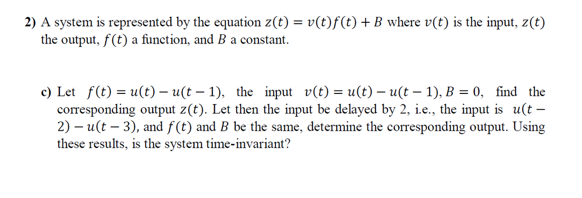 2) A system is represented by the equation z(t) = v(t)f(t) +B where v(t) is the input, z(t)
the output, f(t) a function, and B a constant.
c) Let f(t) = u(t) – u(t – 1), the input v(t) = u(t) – u(t – 1), B = 0, find the
corresponding output z(t). Let then the input be delayed by 2, i.e., the input is u(t –
2) – u(t – 3), and f(t) and B be the same, determine the corresponding output. Using
these results, is the system time-invariant?
