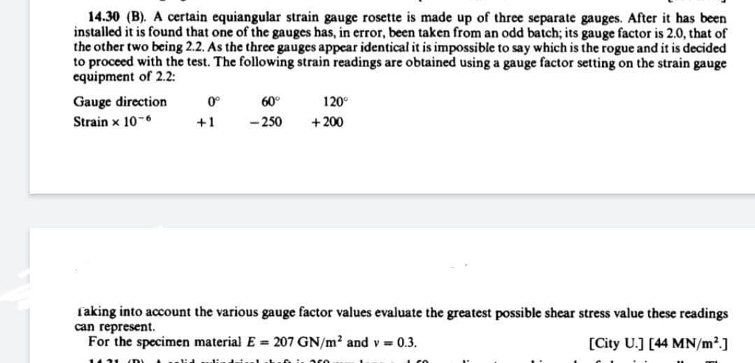 14.30 (B). A certain equiangular strain gauge rosette is made up of three separate gauges. After it has been
installed it is found that one of the gauges has, in error, been taken from an odd batch; its gauge factor is 2.0, that of
the other two being 2.2. As the three gauges appear identical it is impossible to say which is the rogue and it is decided
to proceed with the test. The following strain readings are obtained using a gauge factor setting on the strain gauge
equipment of 2.2:
Gauge direction
0°
60°
120°
Strain x 10-6
+1
- 250
+ 200
Taking into account the various gauge factor values evaluate the greatest possible shear stress value these readings
can represent.
For the specimen material E = 207 GN/m2 and v = 0.3.
[City U.] [44 MN/m².]
1421 /D
