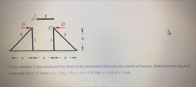 3.
1
- a - -- a - -
Truss member 3 was produced too short to be assembled between two identical trusses. Determine the required
assembly force D? Given: EA= EA, = EAs = EA = 170 MNa-2md%3D1mm.
