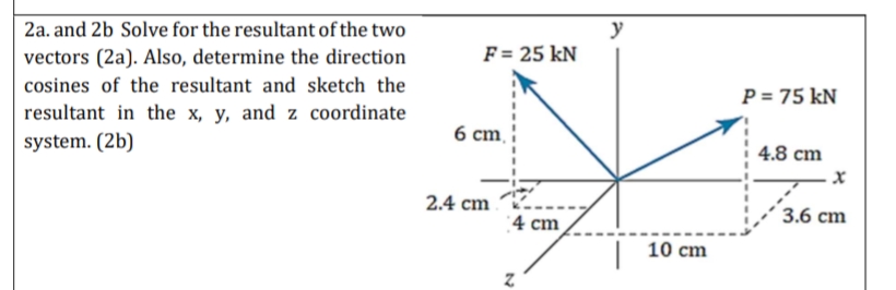 2a. and 2b Solve for the resultant of the two
y
F = 25 kN
vectors (2a). Also, determine the direction
cosines of the resultant and sketch the
P = 75 kN
resultant in the x, y, and z coordinate
6 ст.
system. (2b)
4.8 cm
2.4 cm
'4 cm
3.6 cm
10 cm
