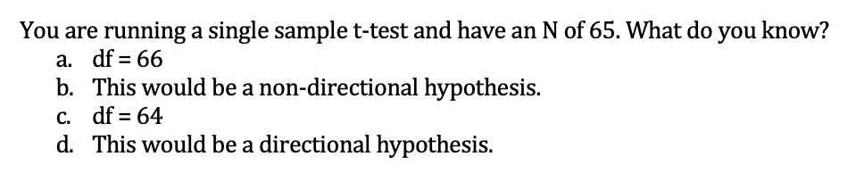 You are running a single sample t-test and have an N of 65. What do you know?
а.
df = 66
b. This would be a non-directional hypothesis.
C. df = 64
d. This would be a directional hypothesis.
