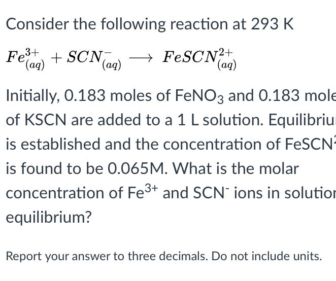 Consider the following reaction at 293 K
Fet + SCN
→ FESCN2+
(aq)
(ag)
(ag)
Initially, 0.183 moles of FENO3 and 0.183 mole
of KSCN are added to a 1 L solution. Equilibriu
is established and the concentration of FeSCN
is found to be 0.065M. What is the molar
concentration of Fe3+ and SCN ions in solutior
equilibrium?
Report your answer to three decimals. Do not include units.
