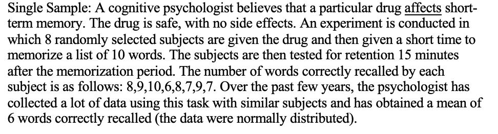 Single Sample: A cognitive psychologist believes that a particular drug affects short-
term memory.
The drug is safe, with no side effects. An experiment is conducted in
which 8 randomly selected subjects are given the drug and then given a short time to
memorize a list of 10 words. The subjects are then tested for retention 15 minutes
after the memorization period. The number of words correctly recalled by each
subject is as follows: 8,9,10,6,8,7,9,7. Over the past few years, the psychologist has
collected a lot of data using this task with similar subjects and has obtained a mean of
6 words correctly recalled (the data were normally distributed).
