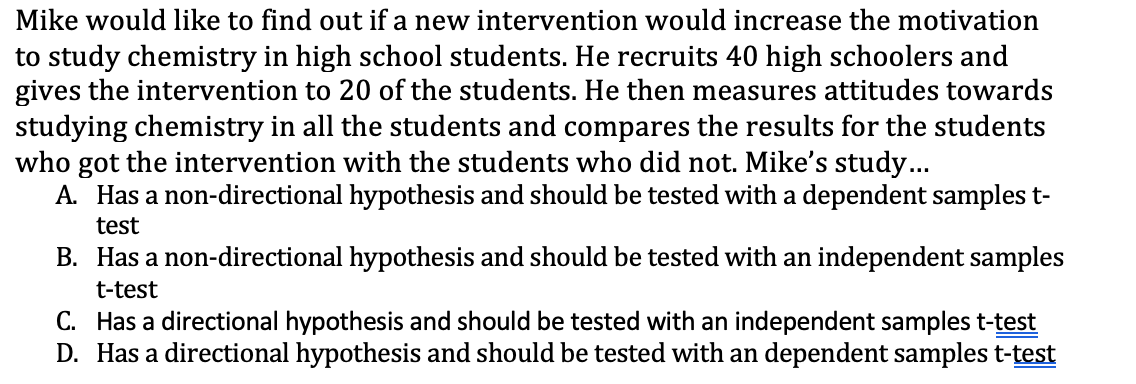 Mike would like to find out if a new intervention would increase the motivation
to study chemistry in high school students. He recruits 40 high schoolers and
gives the intervention to 20 of the students. He then measures attitudes towards
studying chemistry in all the students and compares the results for the students
who got the intervention with the students who did not. Mike's study...
A. Has a non-directional hypothesis and should be tested with a dependent samples t-
test
B. Has a non-directional hypothesis and should be tested with an independent samples
t-test
C. Has a directional hypothesis and should be tested with an independent samples t-test
D. Has a directional hypothesis and should be tested with an dependent samples t-test
