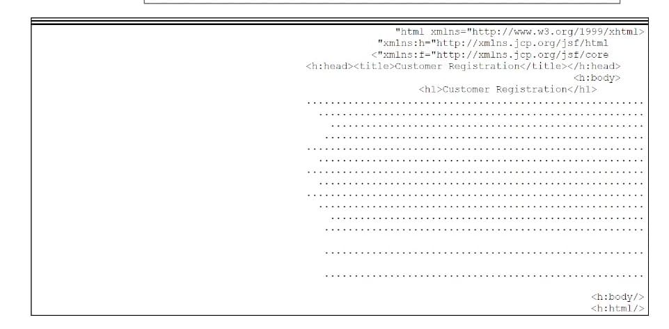 "html xmlns="http://www.w3.org/1999/xhtml>
"xmlns:h="http://xmlns.jcp.org/jsf/html
<"xmlns:f="http://xmlns.jcp.org/jsf/core
<h:head><title>Customer Registration</title></h:head>
<h:body>
<hl>Customer Registration</hl>
<h:body/>
<h:html/>
