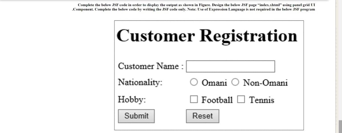 Complete the below JSF code in order to display the output as shown in Figure. Design the below JSF page "index.xhtml" using panel grid UI
.Component. Complete the below code by writing the JSF code only. Note: Use of Expression Language is not required in the below JSF program
Customer Registration
Customer Name :
Nationality:
Omani O Non-Omani
Hobby:
O Football D Tennis
Submit
Reset
