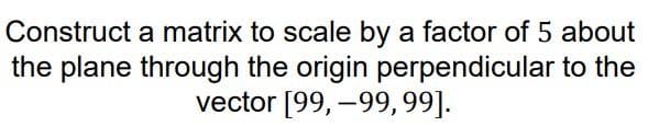 Construct a matrix to scale by a factor of 5 about
the plane through the origin perpendicular to the
vector [99, –99,99].
