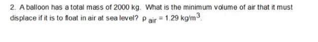 2. A balloon has a total mass of 2000 kg. What is the minimum volume of air that it must
displace if it is to float in air at sea level? p air = 1.29 kg/m3.
