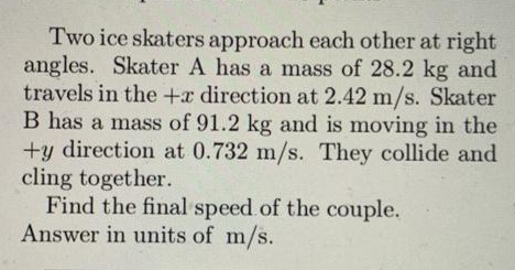 Two ice skaters approach each other at right
angles. Skater A has a mass of 28.2 kg and
travels in the +x direction at 2.42 m/s. Skater
B has a mass of 91.2 kg and is moving in the
+y direction at 0.732 m/s. They collide and
cling together.
Find the final speed of the couple.
Answer in units of m/s.
