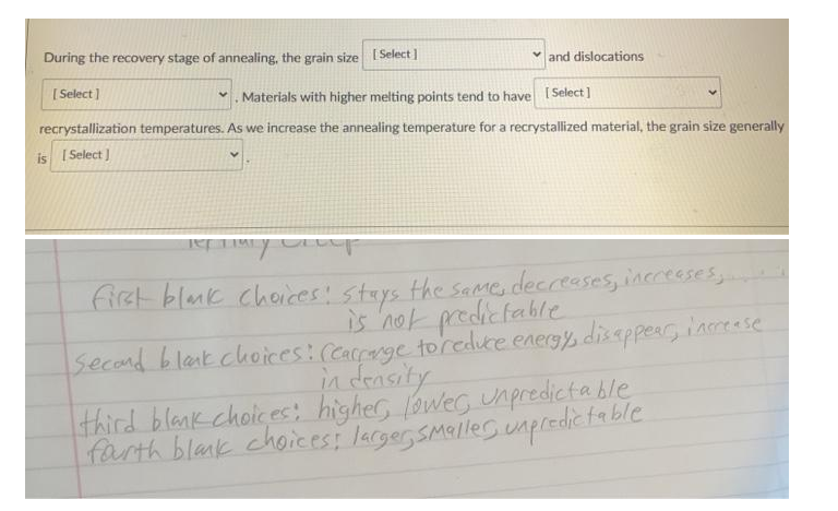 During the recovery stage of annealing, the grain size [Select]
v and dislocations
[ Select)
Materials with higher melting points tend to have [Select]
recrystallization temperatures. As we increase the annealing temperature for a recrystallized material, the grain size generally
is I Select ]
fiet blmk cheices! stays the same, decreases, inccesses
is not predicfable
Secand blak.choices: (Carrarge toreduce energs disappear, iameese
in density
third blank choices: higher, aweg unpredictable
farth blank choices: lacger Smeller unpredic fable
