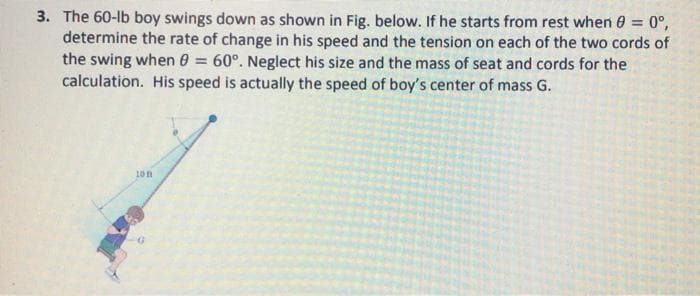 3. The 60-lb boy swings down as shown in Fig. below. If he starts from rest when 0 = 0°,
determine the rate of change in his speed and the tension on each of the two cords of
the swing when 0 = 60°. Neglect his size and the mass of seat and cords for the
calculation. His speed is actually the speed of boy's center of mass G.
