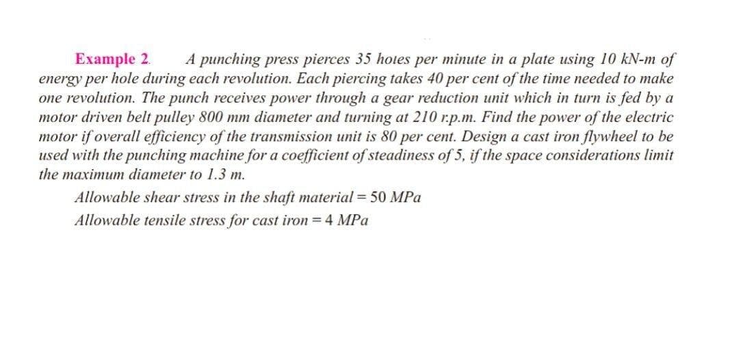 Example 2.
energy per hole during each revolution. Each piercing takes 40 per cent of the time needed to make
one revolution. The punch receives power through a gear reduction unit which in turn is fed by a
motor driven belt pulley 800 mm diameter and turning at 210 r.p.m. Find the power of the electric
motor if overall efficiency of the transmission unit is 80 per cent. Design a cast iron flywheel to be
used with the punching machine for a coefficient of steadiness of 5, if the space considerations limit
A punching press pierces 35 hotes per minute in a plate using 10 kN-m of
the maximum diameter to 1.3 m.
Allowable shear stress in the shaft material = 50 MPa
Allowable tensile stress for cast iron = 4 MPa
