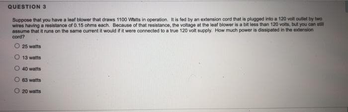 QUESTION 3
Suppose that you have a leaf blower that draws 1100 Watts in operation, It is fed by an extension cord that is plugged into a 120 volt outlet by two
wires having a resistance of 0.15 ohms each. Because of that resistance, the voltage at the leaf blower is a bit less than 120 volts, but you can stll
assume that it runs on the same current it would if it were connected to a true 120 volt supply. How much power is dissipated in the extension
cord?
25 watts
13 watts
O 40 watts
63 watts
O 20 watts
