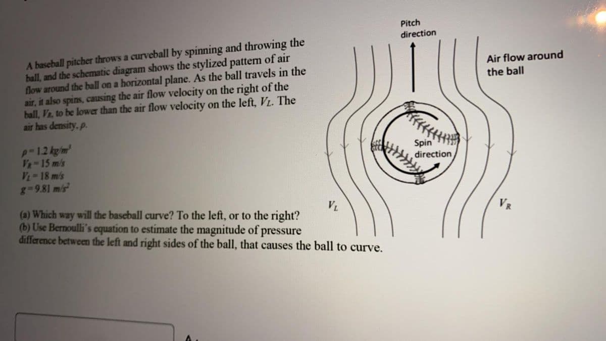 Pitch
direction
A baseball pitcher throws a curveball by spinning and throwing the
ball, and the schematic diagram shows the stylized pattem of air
flow around the ball on a horizontal plane. As the ball travels in the
air, it also spins, causing the air flow velocity on the right of the
ball, Vz, to be lower than the air flow velocity on the left, VL. The
air has density, p.
Air flow around
the ball
p-12 kg/m
VR 15 m/s
V 18 m/s
g-9.81 m/s
Spin
direction
(a) Which way will the baseball curve? To the left, or to the right?
(b) Use Bernoulli's cquation to estimate the magnitude of pressure
difference between the left and right sides of the ball, that causes the ball to curve.
VL
VR
