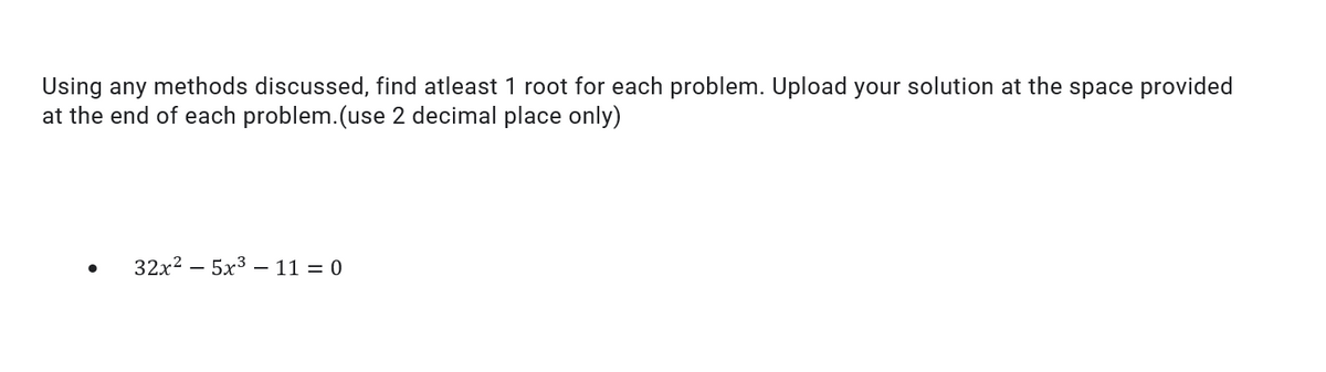 Using any methods discussed, find atleast 1 root for each problem. Upload your solution at the space provided
at the end of each problem.(use 2 decimal place only)
32x2 – 5x3 – 11 = 0
