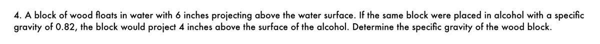 4. A block of wood floats in water with 6 inches projecting above the water surface. If the same block were placed in alcohol with a specific
gravity of 0.82, the block would project 4 inches above the surface of the alcohol. Determine the specific gravity of the wood block.
