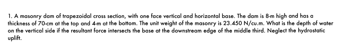 1. A masonry dam of trapezoidal cross section, with one face vertical and horizontal base. The dam is 8-m high and has a
thickness of 70-cm at the top and 4-m at the bottom. The unit weight of the masonry is 23.450 N/cu.m. What is the depth of water
on the vertical side if the resultant force intersects the base at the downstream edge of the middle third. Neglect the hydrostatic
uplift.
