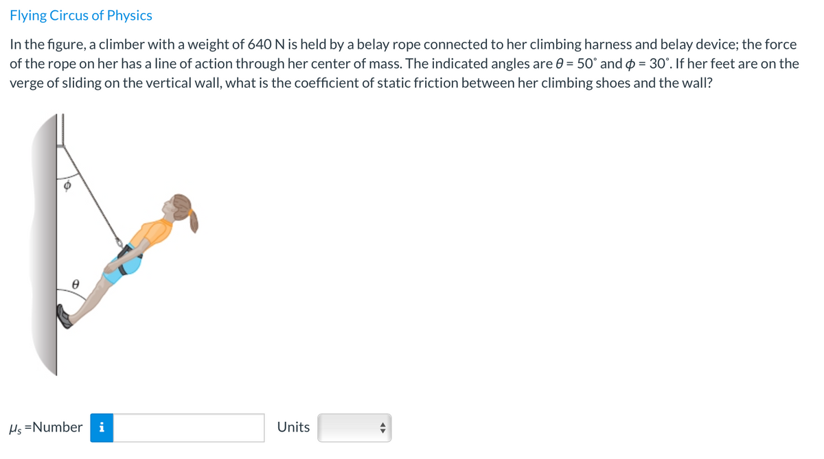 Flying Circus of Physics
In the figure, a climber with a weight of 640 N is held by a belay rope connected to her climbing harness and belay device; the force
of the rope on her has a line of action through her center of mass. The indicated angles are 0 = 50° and o = 30°. If her feet are on the
verge of sliding on the vertical wall, what is the coefficient of static friction between her climbing shoes and the wall?
Hs =Number
Units
