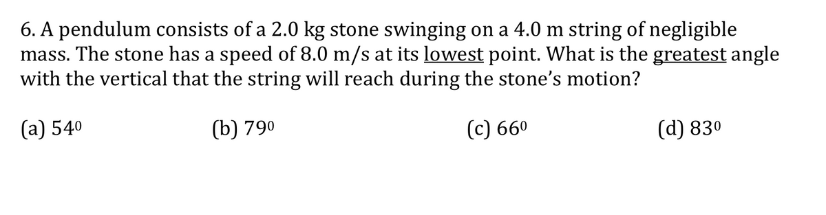 6. A pendulum consists of a 2.0 kg stone swinging on a 4.0 m string of negligible
mass. The stone has a speed of 8.0 m/s at its lowest point. What is the greatest angle
with the vertical that the string will reach during the stone's motion?
(а) 540
(b) 790
(c) 660
(d) 830
