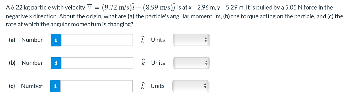 A 6.22 kg particle with velocity v = (9.72 m/s)î – (8.99 m/s)j is at x = 2.96 m, y = 5.29 m. It is pulled by a 5.05 N force in the
negative x direction. About the origin, what are (a) the particle's angular momentum, (b) the torque acting on the particle, and (c) the
rate at which the angular momentum is changing?
(a) Number
i
k Units
(b) Number
i
k Units
(c) Number
i
k Units
