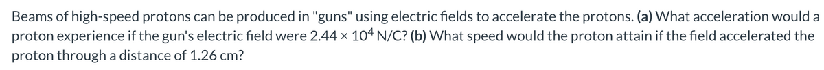 Beams of high-speed protons can be produced in "guns" using electric fields to accelerate the protons. (a) What acceleration would a
proton experience if the gun's electric field were 2.44 x 104 N/C? (b) What speed would the proton attain if the field accelerated the
proton through a distance of 1.26 cm?
