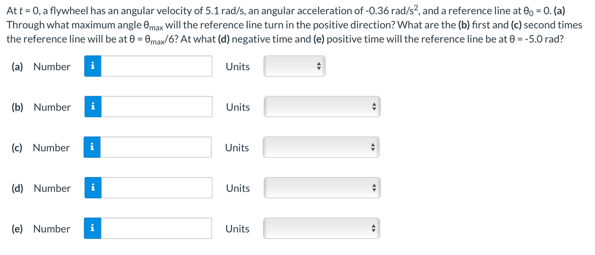 Att = 0, a flywheel has an angular velocity of 5.1 rad/s, an angular acceleration of -0.36 rad/s², and a reference line at 0, = 0. (a)
Through what maximum angle 0max will the reference line turn in the positive direction? What are the (b) first and (c) second times
the reference line will be at 0 = 0max/6? At what (d) negative time and (e) positive time will the reference line be at 0 = -5.0 rad?
(a) Number
i
Units
(b) Number
Units
(c) Number
Units
(d) Number
Units
(e) Number
Units
