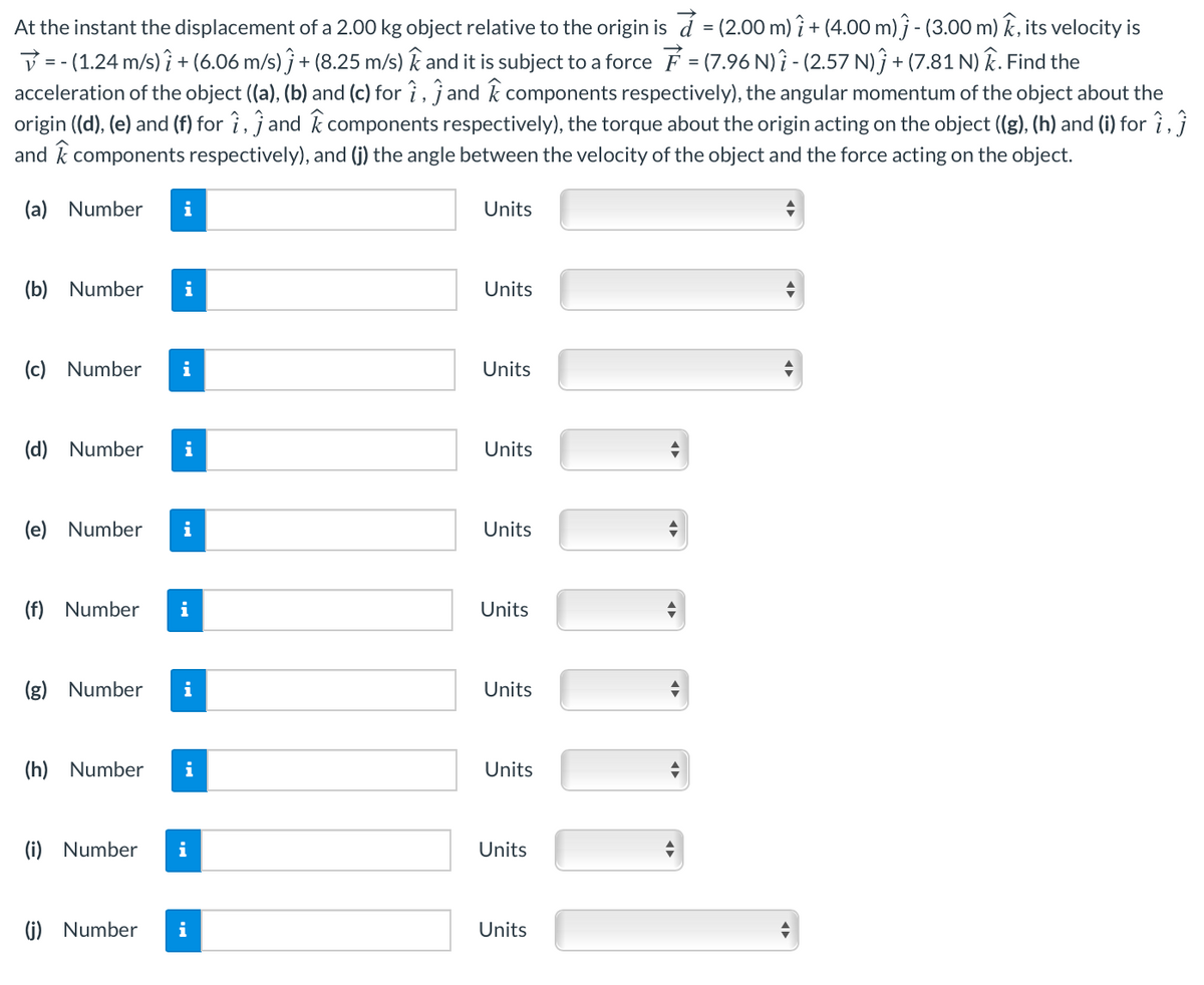 At the instant the displacement of a 2.00 kg object relative to the origin is á = (2.00 m) î+ (4.00 m) j - (3.00 m) k, its velocity is
V = - (1.24 m/s) ? + (6.06 m/s) ĵ + (8.25 m/s) k and it is subject to a force F = (7.96 N)? - (2.57 N)ĵ + (7.81 N) k. Find the
acceleration of the object ((a), (b) and (c) for î , jand k components respectively), the angular momentum of the object about the
origin ((d), (e) and (f) for ?, ĵ and k components respectively), the torque about the origin acting on the object ((g), (h) and (i) for î,}
and k components respectively), and (j) the angle between the velocity of the object and the force acting on the object.
(a) Number
i
Units
(b) Number
i
Units
(c) Number
i
Units
(d) Number
i
Units
(e) Number
i
Units
(f) Number
i
Units
(g) Number
i
Units
(h) Number
i
Units
(i) Number
i
Units
(i) Number
i
Units
