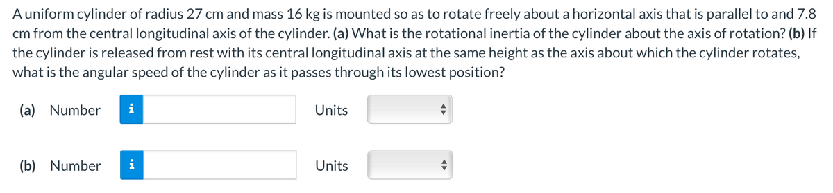 A uniform cylinder of radius 27 cm and mass 16 kg is mounted so as to rotate freely about a horizontal axis that is parallel to and 7.8
cm from the central longitudinal axis of the cylinder. (a) What is the rotational inertia of the cylinder about the axis of rotation? (b) If
the cylinder is released from rest with its central longitudinal axis at the same height as the axis about which the cylinder rotates,
what is the angular speed of the cylinder as it passes through its lowest position?
(a) Number
i
Units
(b) Number
Units
