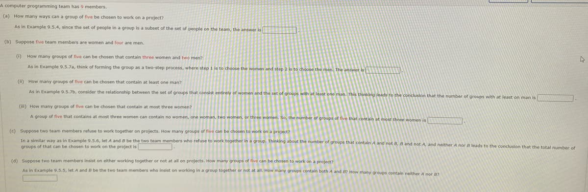 A computer programming team has 9 members.
(a) How many ways can a group of five be chosen to work on a project?
As in Example 9.5.4, since the set of people in a group is a subset of the set of people on the team, the answer is
(b) Suppose five team members are women and four are men.
(1) How many groups of five can be chosen that contain three women and two men?
As in Example 9.5.7a, think of forming the group as a two-step process, where step 1 is to choose the women and step 2 is to choose the men. The answer is
(ii) How many groups of five can be chosen that contain
least one man?
As in Example 9.5.7b, consider the relationship between the set of groups that consist entirely of women and the set of groups with at least one man. This thinking leads to the conclusion that the number of groups with at least on man is
(ii) How many groups of five can be chosen that contain at most three women?
A group of five that contains at most three women can contain no women, one woman, two women, or three women. So, the number of groups of five that contain at most three women is
(c) Suppose two team members refuse to work together on projects. How many groups of five can be chosen to work on a project?
In a similar way as in Example 9.5.6, let A and B be the two team members who refuse to work together in a group. Thinking about the number of groups that contain A and not B, B and not A, and neither A nor B leads to the conclusion that the total number of
groups of that can be chosen to work on the project is
(d) Suppose two team members insist on either working together or not at all on projects. How many groups of five can be chosen to work on a project?
As in Example 9.5.5, let A and B be the two team members who insist on working in a group together or not at all. How many groups contain both A and 8? How many groups contain neither A
B?
