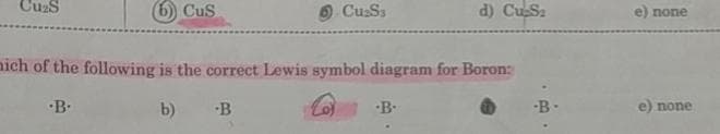 Cu₂S
6) CuS
mich of the following is the correct Lewis symbol diagram for Boron:
.B.
b)
-B
Cu₂S3
-B.
d) Cu-S₂
-B-
e) none
e) none