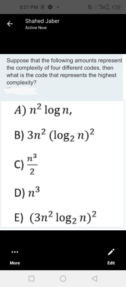 5:21 PM 8
(181
B/s
Shahed Jaber
Active Now
Suppose that the following amounts represent
the complexity of four different codes, then
what is the code that represents the highest
complexity?
A) n² log n,
B) 3n² (log, n)?
2
D) n³
E) (3n² log2 n)²
More
Edit
:
