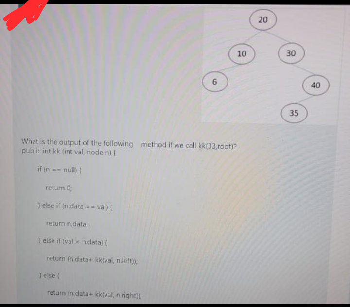 20
10
30
40
35
What is the output of the following method if we call kk(33,root)?
public int kk (int val, node n)
if (n
null) (
%3D
return 0;
} else if (n.data
val) (
return n.data;
1 else if (val < n.data) (
return (n.data+ kk(val, n.left));
J else (
return (n.data+ kk(val, n.right));
