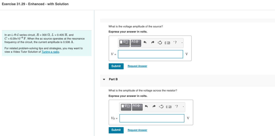 Exercise 31.29 - Enhanced - with Solution
In an L-R-C series circuit, R = 300 N, L = 0.405 H, and
C=6.09x108 F. When the ac source operates at the resonance
frequency of the circuit, the current amplitude is 0.506 A.
For related problem-solving tips and strategies, you may want to
view a Video Tutor Solution of Tuning a radio.
What is the voltage amplitude of the source?
Express your answer in volts.
ID ΑΣΦ
V=
Submit
Part B
VR=
1
Request Answer
[ΠΙΑΣΦ
A2
Submit
What is the amplitude of the voltage across the resistor?
Express your answer in volts.
E
Request Answer
'?
(3 '?
V
V
