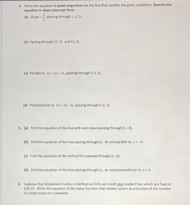 4. Write the equation in point-slope form for the line that satisfies the given conditions. Rewrite the
equation in slope-intercept form.
(a) Slope
passing through (-1,2).
(b) Passing through (2, 7) and (1, 4).
(c) Parallel to 3y= 2x-4, passing through (-2, 5).
(d) Perpendicular to 3y = 2r-4, passing through (-2, 5).
5. (a) Find the equation of the line with zero slope passing through (3, -8).
(b) Find the equation of the line passing through (3,-8) and parallel to y=-6.
(c) Find the equation of the vertical line passing through (3,-8).
(d) Find the equation of the line passing through(3,-8) and perpendicular to x= 4.
6. Suppose that Brookdale's tuition is defined as $145 per credit plus student fees which are fixed at
$39.15. Write the equation of the linear function that models tuition as a function of the number
of credits taken in a semester.
