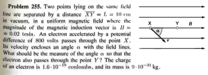 Problem 255. Two points lying on the same lield
line are separated by a distance XY = L = 10 cm
in vacuum, in a uniform magnetic field where the
magnitude of the magnetic induction vector is B =
= 0.02 tesla. An electron accelerated by a potential
difference of 800 volts passes through the point X.
Its velocity encloses an angle a with the field lines.
What should be the measure of the angle oa so that the
electron also passes through the point Y? The charge
of an electron is 1.6 10 19 coulombs, and its mass is 9- 10-31 kg.
%3!
Y
B
