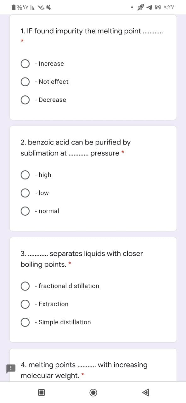 1%9V lli.
O 1 M A;Yv
1. IF found impurity the melting point
- Increase
- Not effect
- Decrease
2. benzoic acid can be purified by
sublimation at . . pressure
- high
- low
- normal
3. . . separates liquids with closer
boiling points. *
- fractional distillation
- Extraction
- Simple distillation
with increasing
4. melting points
molecular weight."
