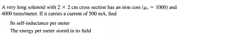 A very long solenoid with 2 X 2 cm cross section has an iron core (u, = 1000) and
4000 turns/meter. If it carries a current of 500 mA, find
%3D
Its self-inductance per meter
The energy per meter stored in its field
