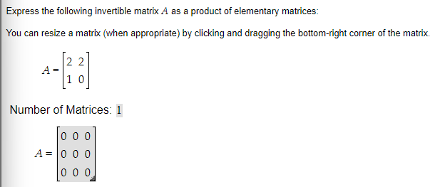 Express the following invertible matrix A as a product of elementary matrices:
You can resize a matrix (when appropriate) by clicking and dragging the bottom-right corner of the matrix.
A =
22
10
Number of Matrices: 1
000
A = 0 0 0
0 0 0