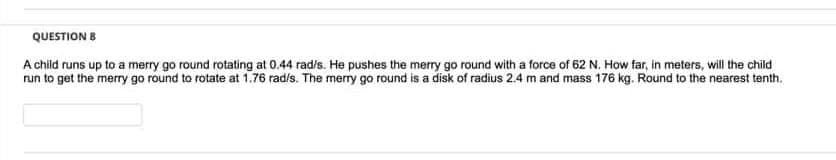 QUESTION 8
A child runs up to a merry go round rotating at 0.44 rad/s. He pushes the merry go round with a force of 62 N. How far, in meters, will the child
run to get the merry go round to rotate at 1.76 rad/s. The merry go round is a disk of radius 2.4 m and mass 176 kg. Round to the nearest tenth.
