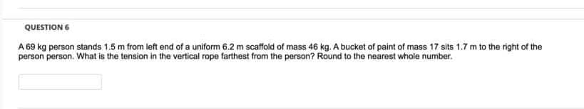 QUESTION 6
A 69 kg person stands 1.5 m from left end of a uniform 6.2 m scaffold of mass 46 kg. A bucket of paint of mass 17 sits 1.7 m to the right of the
person person. What is the tension in the vertical rope farthest from the person? Round to the nearest whole number.
