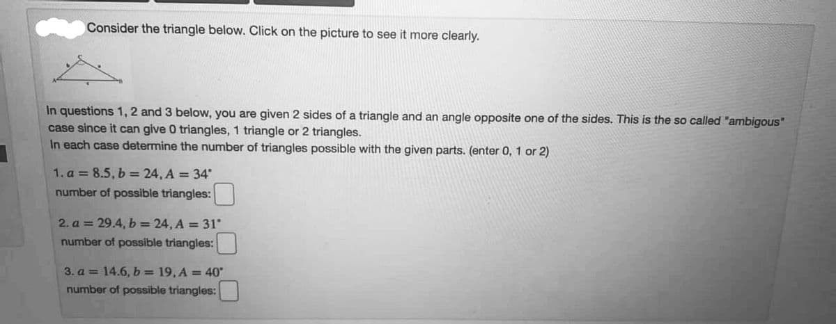 Consider the triangle below. Click on the picture to see it more clearly.
In questions 1, 2 and 3 below, you are given 2 sides of a triangle and an angle opposite one of the sides. This is the so called "ambigous"
case since it can give 0 triangles, 1 triangle or 2 triangles.
In each case determine the number of triangles possible with the given parts. (enter 0, 1 or 2)
1. a = 8.5, b = 24, A = 34
number of possible triangles:
2. a = 29.4, b = 24, A = 31
number of possible triangles:
3. a = 14.6,b= 19, A = 40
number of possible triangles:
