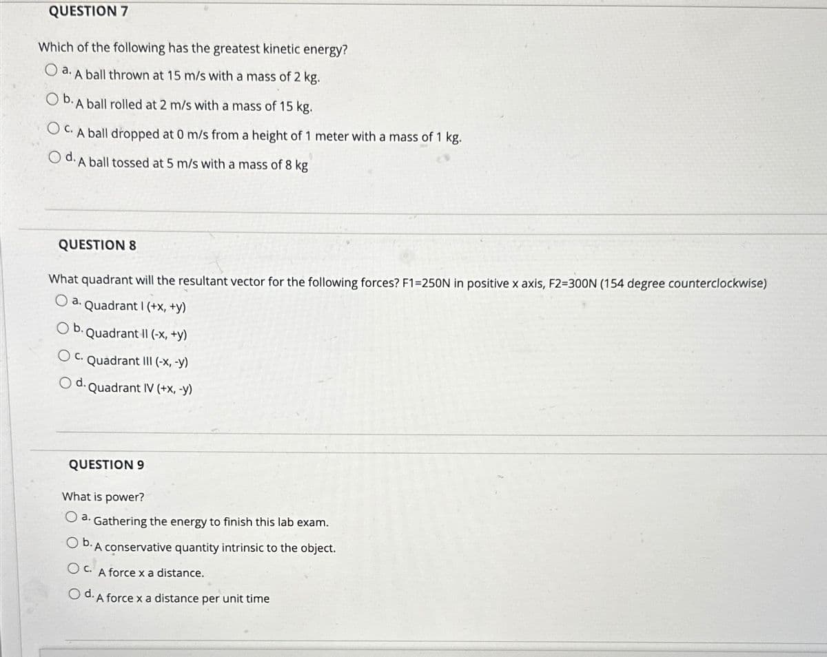 QUESTION 7
Which of the following has the greatest kinetic energy?
O a. A ball thrown at 15 m/s with a mass of 2 kg.
O b. A ball rolled at 2 m/s with a mass of 15 kg.
OC. A ball dropped at 0 m/s from a height of 1 meter with a mass of 1 kg.
Od. A ball tossed at 5 m/s with a mass of 8 kg
QUESTION 8
What quadrant will the resultant vector for the following forces? F1=250N in positive x axis, F2=300N (154 degree counterclockwise)
Quadrant I (+x, +y)
b. Quadrant II (-x, +y)
a.
C. Quadrant III (-x, -y)
Quadrant IV (+x, -y)
d.
QUESTION 9
What is power?
a. Gathering the energy to finish this lab exam.
Ob. A conservative quantity intrinsic to the object.
OC. A force x a distance.
Od. A force x a distance per unit time