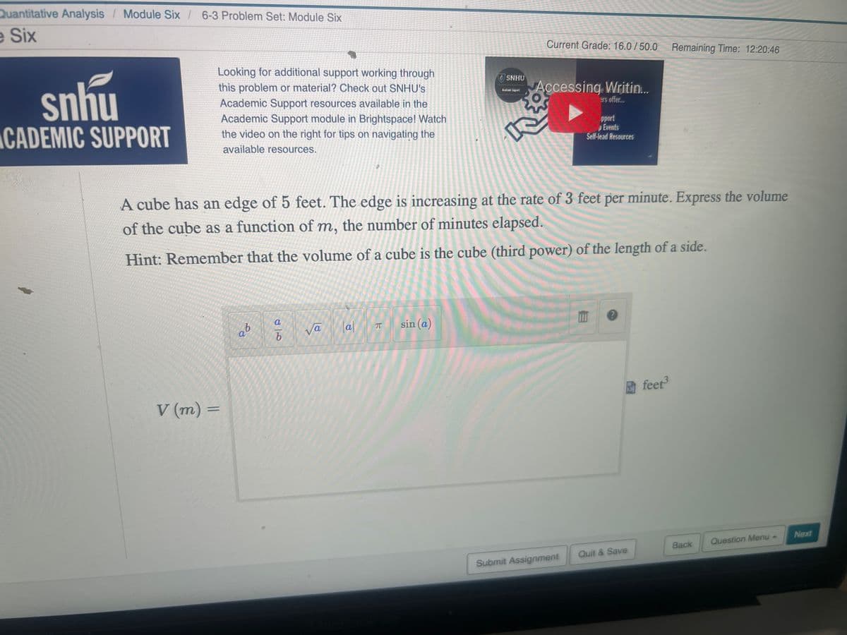 Quantitative Analysis Module Six/ 6-3 Problem Set: Module Six
e Six
snhu
CADEMIC SUPPORT
Looking for additional support working through
this problem or material? Check out SNHU's
Academic Support resources available in the
Academic Support module in Brightspace! Watch
the video on the right for tips on navigating the
available resources.
V (m) =
b
a
A cube has an edge of 5 feet. The edge is increasing at the rate of 3 feet per minute. Express the volume
of the cube as a function of m, the number of minutes elapsed.
Hint: Remember that the volume of a cube is the cube (third power) of the length of a side.
a
b
Va
Tal
π
SNHU
sin (a)
Current Grade: 16.0/50.0 Remaining Time: 12:20:46
Accessing Writin...
ers offer...
pport
Events
Self-lead Resources
Submit Assignment
?
Quit & Save
feet³
Back
Question Menu -
Next