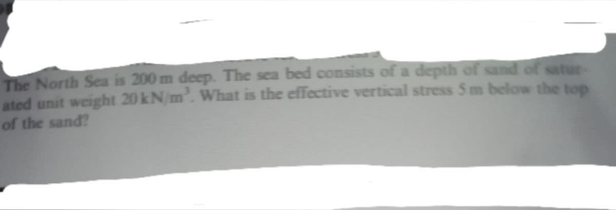 The North Sea is 200 m deep. The sea bed consists of a depth of sand of satur
ated unit weight 20 kN/m. What is the effective vertical stress 5 m below the top
of the sand?
