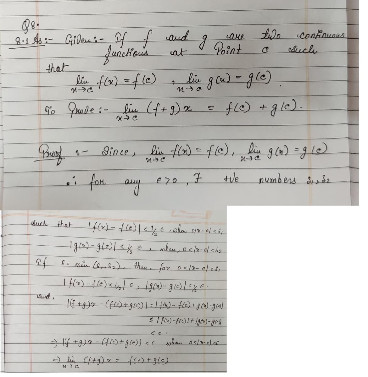 98.
8.1 As:- Giden :- If f
If of and
Junctions
at
that
Bristof
To Grove :- lin (f+g) x
NC
lin f(x) = f(c)
2-C
of
rand,
8-
g
• for any czo, 7
i
T
=
Point
2
in live g(x) = g(e)
f(c) + gle).
such that I f(x) - f(c) | < 1/2 €, when o/x-c/ <S₁
1 g(x) = g(e) | < 1/₁₂ c, when, 0</x-c/<5₂.
8 = men (S₁+5₂), then, for 0</x- c/ <S₁
=) If +9)2 = (f (c) + g(e)) < e
=) lin (f+g) x = f(c) + g(e).
М-С
care
| f(x) = f(c) < 1/₂) = ₂ [g(n)- g (c) | < / €.
-|(f+g) x = (f(c) + g(c)) | = | f(x) = f(c) + g(x) = g())
</f(u)-f(c) 1 + g(x)-g())
Fince, lin f(x) = f(c), lin g(n) = g(e)
NIC
n
+Ve
numbers St. Sz
two
when 0</2-c/<s
Continuous
Suche