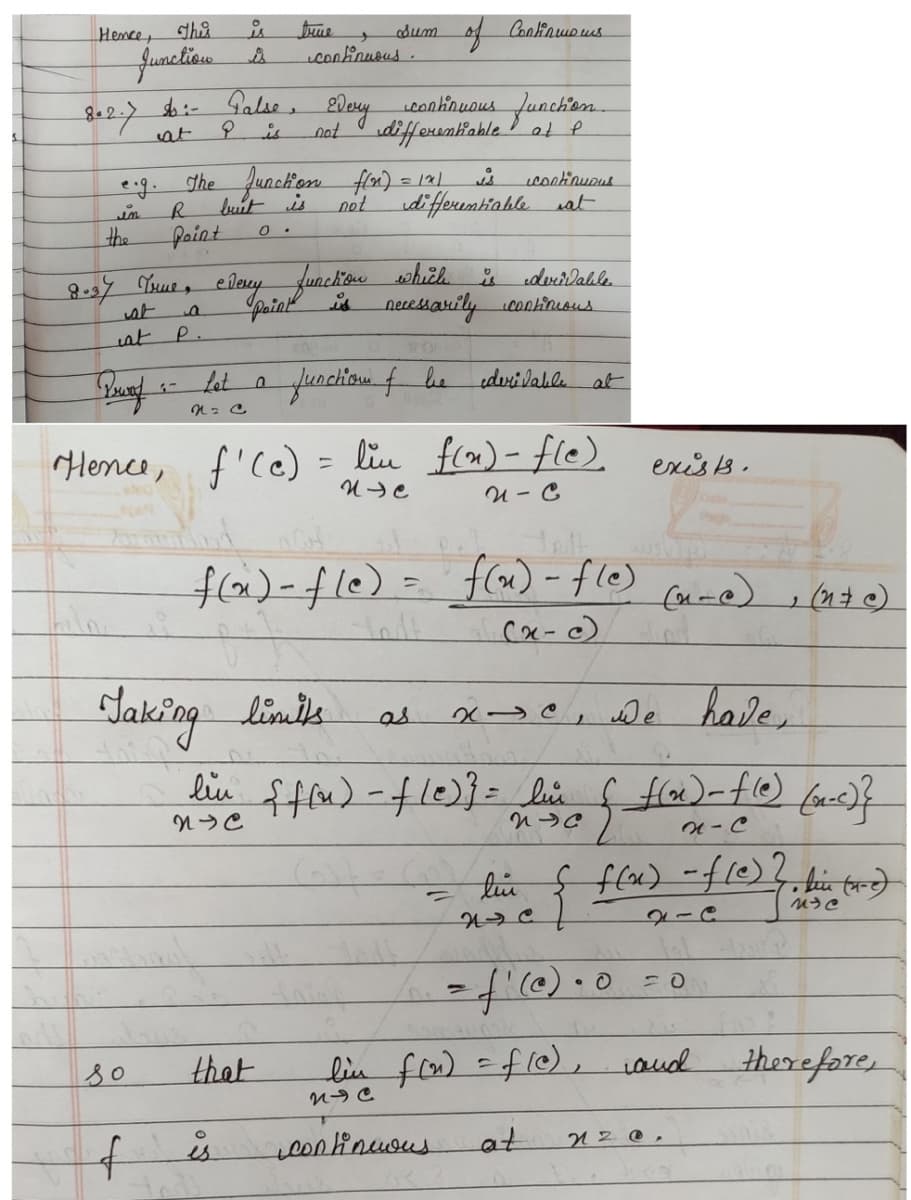 Hence, This
is
Junction is
802.7
in
the
at
Pewaf
$i- False,
at
is
so
f
R
Point
a
P.
Let
N = C
The Junction f(x) = 1x1
but is
0.
treue
8.37 True, every function which
is
Point
0
continuous.
Every
that
is
not
derivable
necessarily continuous
function of be derivable
Hence, f'(c) = lin f(n) - fle).
NIC
N-C
Taking limits
tody
Sum
continuous function.
differentiable at f
of Continmous
continuous
not differentiable at
f(x) - fle) = f(x) = f(e) (n-e), (n+c)
-
(x-c)
is
as
x-e, we have,
lin {f(n) - fle)} = lin {_f(x) = f(e) (n.c) }
NC
NC
N-C
continuous
at
مدا
exists.
- lin { f(x) = f(c) 2. kein (re)
ひう
= f'(@) · 0
at
lin f(n) = f(e), and
NIC
20
2
nz@.
therefore,