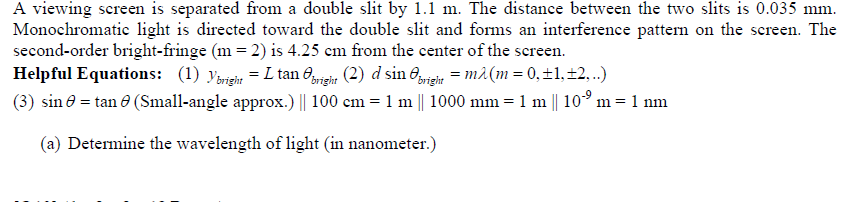 A viewing screen is separated from a double slit by 1.1 m. The distance between the two slits is 0.035 mm.
Monochromatic light is directed toward the double slit and forms an interference pattern on the screen. The
second-order bright-fringe (m = 2) is 4.25 cm from the center of the screen.
Helpful Equations: (1) yargin = L tan 0ga (2) d sin 6rein = må(m = 0,±1,±2,..)
(3) sin e = tan 8 (Small-angle approx.) || 100 cm = 1 m || 1000 mm = 1 m || 10° m= 1 nm
(a) Determine the wavelength of light (in nanometer.)
