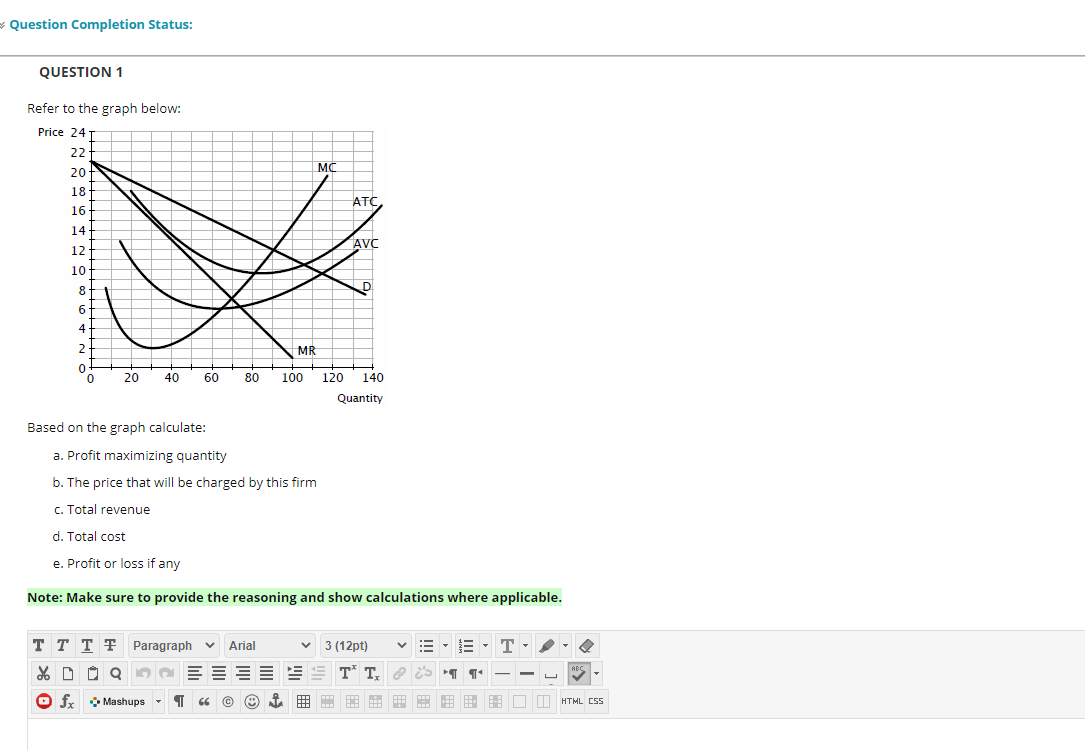 * Question Completion Status:
QUESTION 1
Refer to the graph below:
Price 24
22
MC
20
18-
ATC
16
14
AVC
12
10
8
6.
2
MR
20
40
60
80
100
120
140
Quantity
Based on the graph calculate:
a. Profit maximizing quantity
b. The price that will be charged by this firm
c. Total revenue
d. Total cost
e. Profit or loss if any
Note: Make sure to provide the reasoning and show calculations where applicable.
T T T TF Paragraph v
Arial
v 3 (12pt)
T
ABC
O fx
* O Mashups
回 用m開由田 用用用口口HTMLCSS
